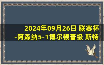 2024年09月26日 联赛杯-阿森纳5-1博尔顿晋级 斯特林首球+传射17岁恩瓦内里双响